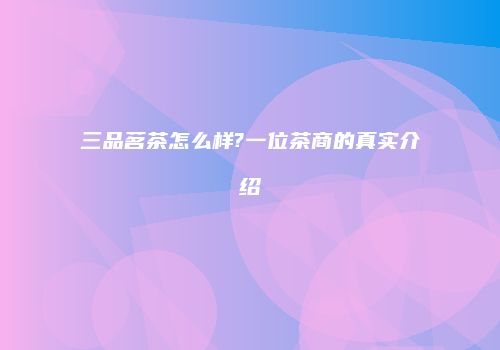三品茗茶怎么样?一位茶商的真实介绍