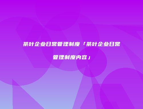 茶叶企业日常管理制度「茶叶企业日常管理制度内容」