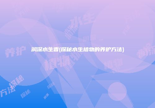 润深水生香(探秘水生植物的养护方法)