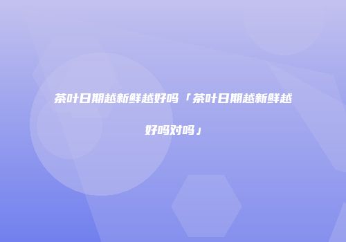茶叶日期越新鲜越好吗「茶叶日期越新鲜越好吗对吗」