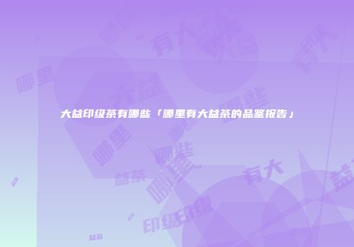 大益印级茶有哪些「哪里有大益茶的品鉴报告」