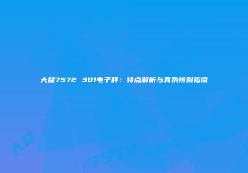 大益7572 301电子秤：特点解析与真伪辨别指南