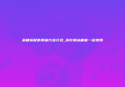 茶糖搭配的美味方法介绍_茶叶和冰糖能一起泡吗