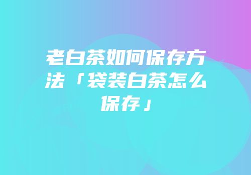老白茶如何保存方法「袋装白茶怎么保存」