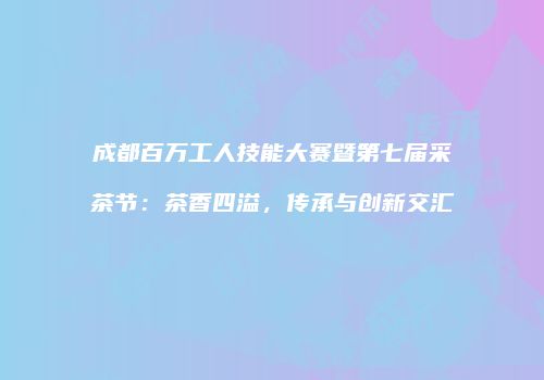 成都百万工人技能大赛暨第七届采茶节：茶香四溢，传承与创新交汇