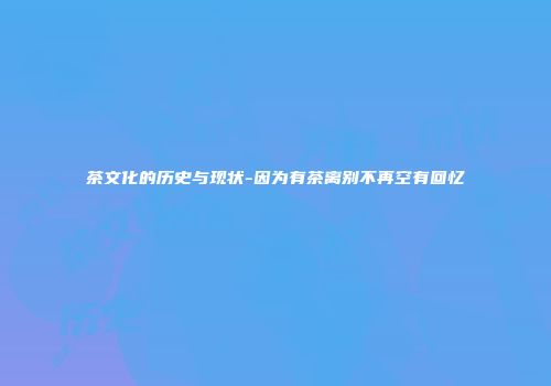 茶文化的历史与现状-因为有茶离别不再空有回忆