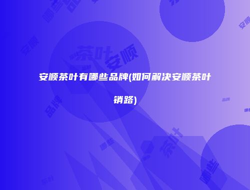 安顺茶叶有哪些品牌(如何解决安顺茶叶销路)