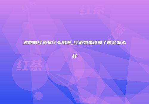 过期的红茶有什么用途_红茶如果过期了喝会怎么样