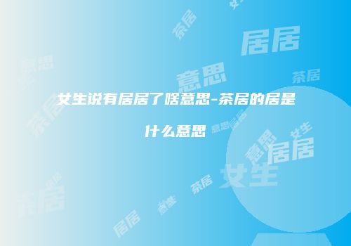 女生说有居居了啥意思-茶居的居是什么意思