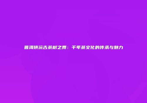 普洱镇沅古茶树之舞：千年茶文化的传承与魅力