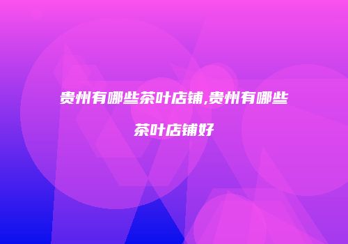 贵州有哪些茶叶店铺,贵州有哪些茶叶店铺好
