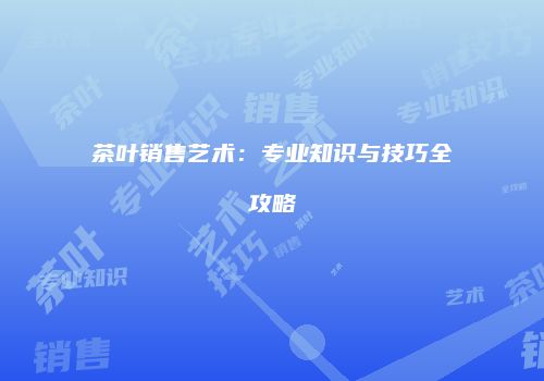 茶叶销售艺术：专业知识与技巧全攻略