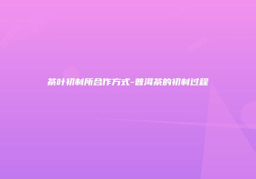 茶叶初制所合作方式-普洱茶的初制过程