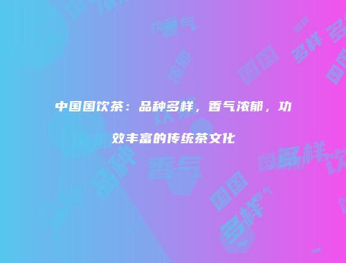 中国国饮茶：品种多样，香气浓郁，功效丰富的传统茶文化