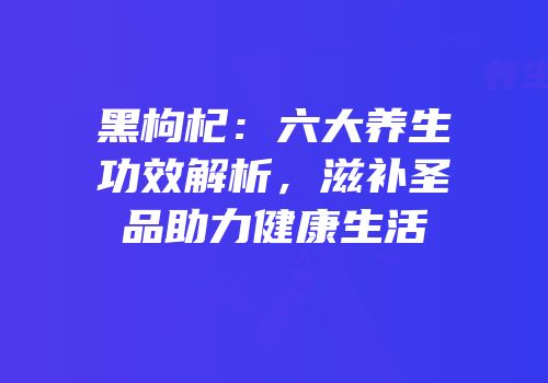 黑枸杞：六大养生功效解析，滋补圣品助力健康生活