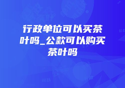 行政单位可以买茶叶吗_公款可以购买茶叶吗