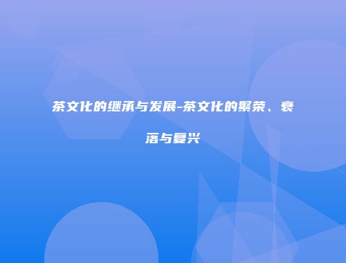 茶文化的继承与发展-茶文化的繁荣、衰落与复兴