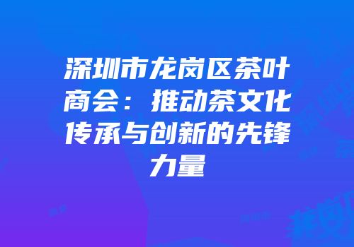 深圳市龙岗区茶叶商会：推动茶文化传承与创新的先锋力量