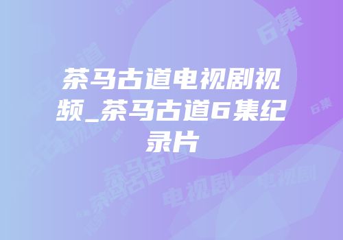 茶马古道电视剧视频_茶马古道6集纪录片
