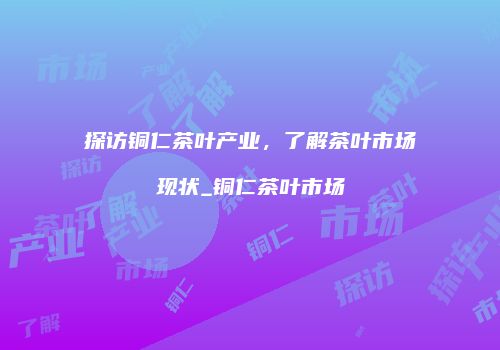 探访铜仁茶叶产业，了解茶叶市场现状_铜仁茶叶市场