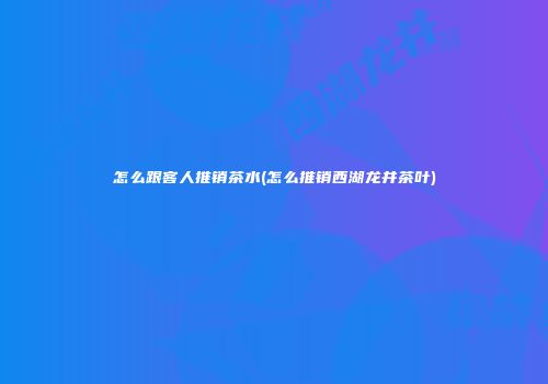 怎么跟客人推销茶水(怎么推销西湖龙井茶叶)