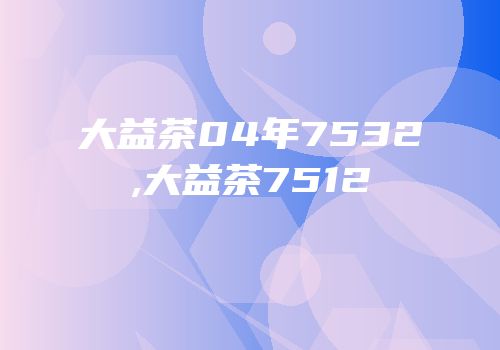 大益茶04年7532,大益茶7512