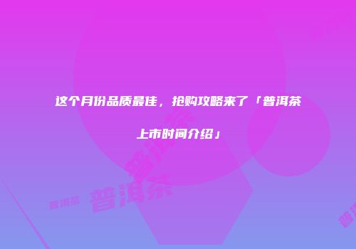 这个月份品质最佳，抢购攻略来了「普洱茶上市时间介绍」