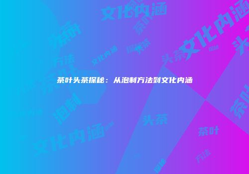 茶叶头茶探秘：从泡制方法到文化内涵