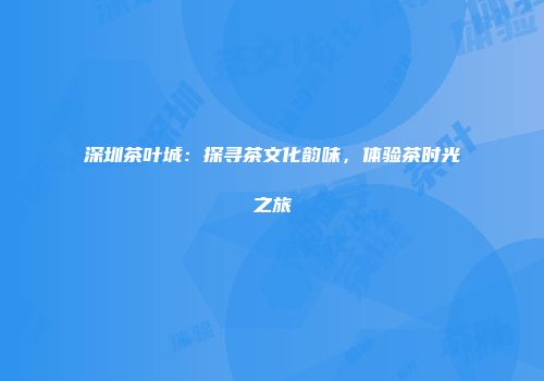 深圳茶叶城：探寻茶文化韵味，体验茶时光之旅