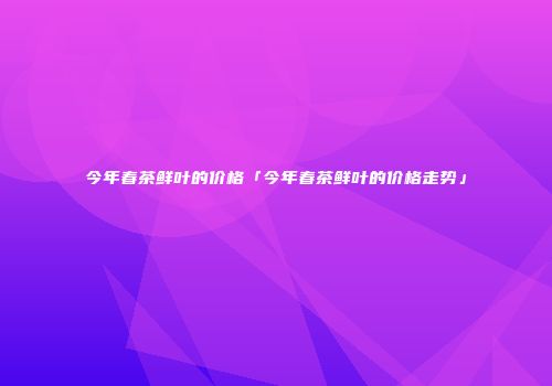 今年春茶鲜叶的价格「今年春茶鲜叶的价格走势」