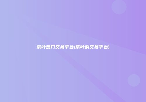 茶叶热门交易平台(茶叶的交易平台)