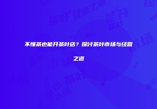 不懂茶也能开茶叶店？探讨茶叶市场与经营之道