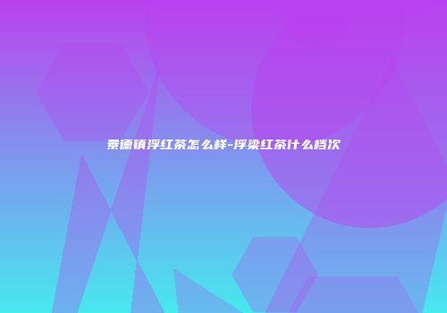 景德镇浮红茶怎么样-浮梁红茶什么档次