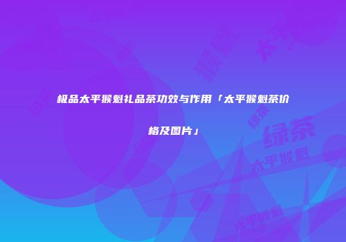极品太平猴魁礼品茶功效与作用「太平猴魁茶价格及图片」