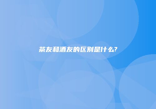 茶友和酒友的区别是什么?