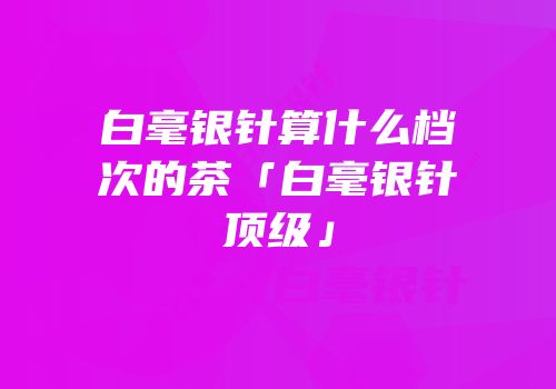 白毫银针算什么档次的茶「白毫银针顶级」