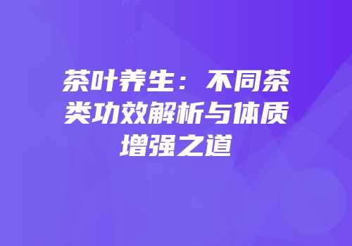 茶叶养生：不同茶类功效解析与体质增强之道