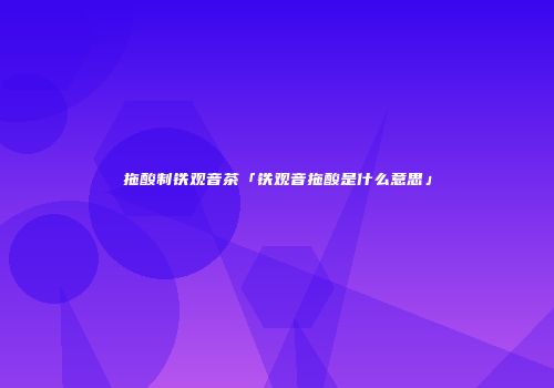 拖酸制铁观音茶「铁观音拖酸是什么意思」