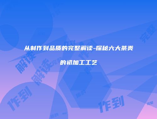 从制作到品质的完整解读-探秘六大茶类的初加工工艺