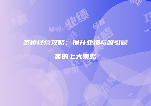茶楼经营攻略：提升业绩与吸引顾客的七大策略
