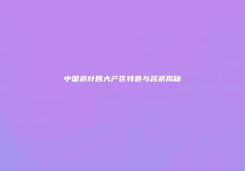 中国茶叶四大产区特色与名茶揭秘