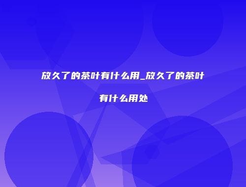 放久了的茶叶有什么用_放久了的茶叶有什么用处
