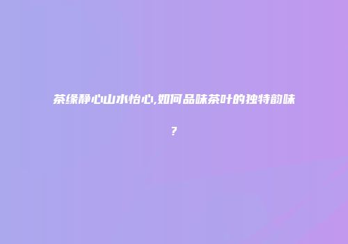 茶缘静心山水怡心,如何品味茶叶的独特韵味?