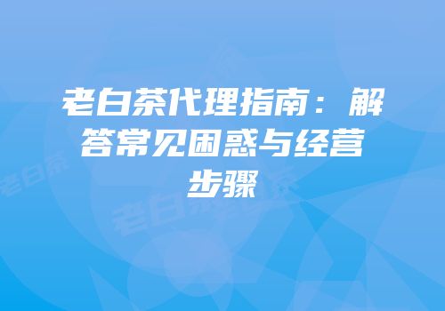 老白茶代理指南：解答常见困惑与经营步骤