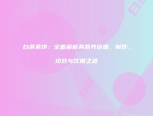 白茶茶饼：全面解析其营养价值、制作、功效与饮用之道