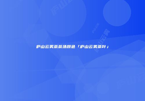 庐山云雾茶茶汤颜色「庐山云雾茶叶」