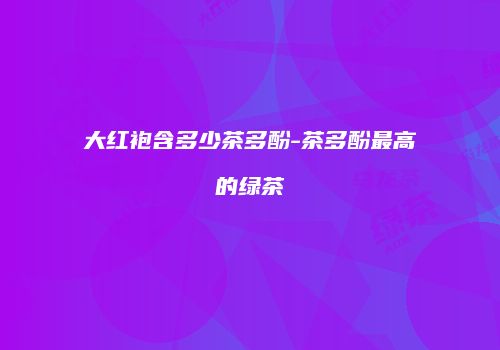 大红袍含多少茶多酚-茶多酚最高的绿茶