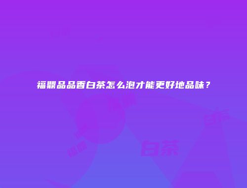 福鼎品品香白茶怎么泡才能更好地品味？