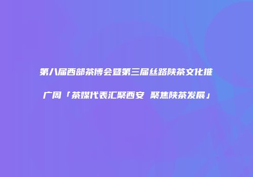 第八届西部茶博会暨第三届丝路陕茶文化推广周「茶媒代表汇聚西安 聚焦陕茶发展」