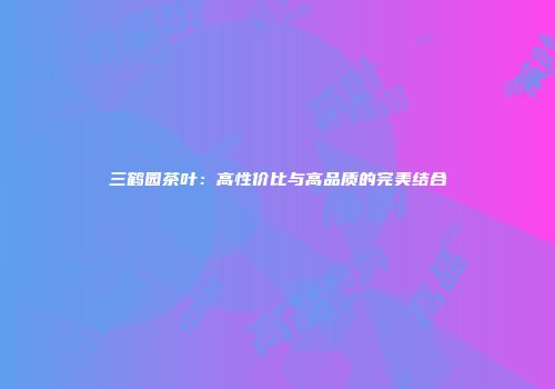 三鹤园茶叶：高性价比与高品质的完美结合